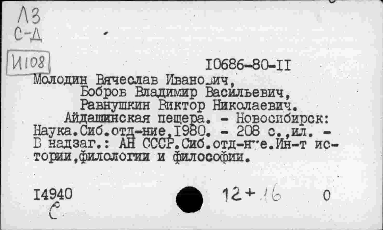 ﻿лз
С-д
f Htosj	I0686-80-II
'Молодан Вячеслав Иванович,
Бобров Владимир Васильевич, Равнушкин Виктор Николаевич.
Айдашинская пещера. - Новосибирск: Наука.Сиб.отд-ние.1980. - 208 с.,ил. -В надзаг. : АН СССР.Сиб.отд-Н"е.Ин-т истории, филологии и философии.
14940
1Z4-
о